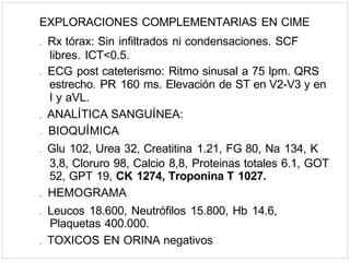 EXPLORACIONES COMPLEMENTARIAS EN CIME
. Rx tórax: Sin infiltrados ni condensaciones. SCF
libres. ICT<0.5.
. ECG post cateterismo: Ritmo sinusal a 75 lpm. QRS
estrecho. PR 160 ms. Elevación de ST en V2-V3 y en
I y aVL.
. ANALÍTICA SANGUÍNEA:
. BIOQUÍMICA
. Glu 102, Urea 32, Creatitina 1.21, FG 80, Na 134, K
3,8, Cloruro 98, Calcio 8,8, Proteinas totales 6.1, GOT
52, GPT 19, CK 1274, Troponina T 1027.
. HEMOGRAMA
. Leucos 18.600, Neutrófilos 15.800, Hb 14.6,
Plaquetas 400.000.
. TOXICOS EN ORINA negativos
 