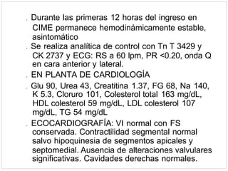 . Durante las primeras 12 horas del ingreso en
CIME permanece hemodinámicamente estable,
asintomático
. Se realiza analítica de control con Tn T 3429 y
CK 2737 y ECG: RS a 60 lpm, PR <0.20, onda Q
en cara anterior y lateral.
. EN PLANTA DE CARDIOLOGÍA
. Glu 90, Urea 43, Creatitina 1.37, FG 68, Na 140,
K 5.3, Cloruro 101, Colesterol total 163 mg/dL,
HDL colesterol 59 mg/dL, LDL colesterol 107
mg/dL, TG 54 mg/dL
. ECOCARDIOGRAFÍA: VI normal con FS
conservada. Contractilidad segmental normal
salvo hipoquinesia de segmentos apicales y
septomedial. Ausencia de alteraciones valvulares
significativas. Cavidades derechas normales.
 