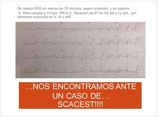 Se realiza ECG en menos de 10 minutos, según protocolo, y se objetiva…
 Ritmo sinusal a 74 lpm. PR<0.2. Elevación de ST en V2-V6 y I y aVL, con
descenso especular en II, III y aVF
…NOS ENCONTRAMOS ANTE
UN CASO DE…
SCACEST!!!!
 