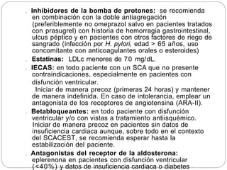 . Inhibidores de la bomba de protones: se recomienda
en combinación con la doble antiagregación
(preferiblemente no omeprazol salvo en pacientes tratados
con prasugrel) con historia de hemorragia gastrointestinal,
ulcus péptico y en pacientes con otros factores de riego de
sangrado (infección por H. pylori, edad > 65 años, uso
concomitante con anticoagulantes orales o esteroides)
. Estatinas: LDLc menores de 70 mg/dL.
. IECAS: en todo paciente con un SCA que no presente
contraindicaciones, especialmente en pacientes con
disfunción ventricular.
Iniciar de manera precoz (primeras 24 horas) y mantener
de manera indefinida. En caso de intolerancia, emplear un
antagonista de los receptores de angiotensina (ARA-II).
. Betabloqueantes: en todo paciente con disfunción
ventricular y/o con vistas a tratamiento antiisquémico.
Iniciar de manera precoz en pacientes sin datos de
insuficiencia cardiaca aunque, sobre todo en el contexto
del SCACEST, se recomienda esperar hasta la
estabilización del paciente.
. Antagonistas del receptor de la aldosterona:
eplerenona en pacientes con disfunción ventricular
(<40%) y datos de insuficiencia cardiaca o diabetes
 