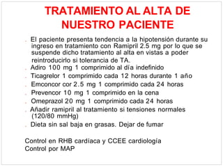 TRATAMIENTO AL ALTA DE
NUESTRO PACIENTE
. El paciente presenta tendencia a la hipotensión durante su
ingreso en tratamiento con Ramipril 2.5 mg por lo que se
suspende dicho tratamiento al alta en vistas a poder
reintroducirlo si tolerancia de TA.
. Adiro 100 mg 1 comprimido al día indefinido
. Ticagrelor 1 comprimido cada 12 horas durante 1 año
. Emconcor cor 2.5 mg 1 comprimido cada 24 horas
. Prevencor 10 mg 1 comprimido en la cena
. Omeprazol 20 mg 1 comprimido cada 24 horas
. Añadir ramipril al tratamiento si tensiones normales
(120/80 mmHg)
. Dieta sin sal baja en grasas. Dejar de fumar
Control en RHB cardíaca y CCEE cardiología
Control por MAP
 