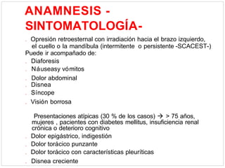 ANAMNESIS -
SINTOMATOLOGÍA-
. Opresión retroesternal con irradiación hacia el brazo izquierdo,
el cuello o la mandíbula (intermitente o persistente -SCACEST-)
Puede ir acompañado de:
. Diaforesis
. Náuseasy vómitos
. Dolor abdominal
. Disnea
. Síncope
. Visión borrosa
Presentaciones atípicas (30 % de los casos)  > 75 años,
mujeres , pacientes con diabetes mellitus, insuficiencia renal
crónica o deterioro cognitivo
. Dolor epigástrico, indigestión
. Dolor torácico punzante
. Dolor torácico con características pleuríticas
. Disnea creciente
 