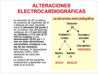 ALTERACIONES
ELECTROCARDIOGRÁFICAS
. La elevación de ST se define,
en ausencia de hipertrofia del VI
o bloqueo de rama izquierda,
como la elevación del punto J
en, al menos, dos derivaciones
contiguas de > 2 mm (0.2 mV)
en hombres o >1.5 mm (0.15
mV) en mujeres en las
derivaciones V2-V3 y/o > 1
mm en otras derivaciones
precordiales contiguas o en
las de los miembros.
. IAM inferiores  Derivaciones
derechas (V3R y V4R) -
afectación de ventrículo
derecho-
. La mayoría de los pacientes
evolucionará a desarollar una
onda Q en el ECG.
 