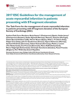 2017 ESC Guidelines for the management of
acute myocardial infarction in patients
presenting with ST-segment elevation
The Task Force for the management of acute myocardial infarction
in patients presenting with ST-segment elevation of the European
Society of Cardiology (ESC)
Authors/Task Force Members: Borja Ibanez* (Chairperson) (Spain), Stefan James*
(Chairperson) (Sweden), Stefan Agewall (Norway), Manuel J. Antunes (Portugal),
Chiara Bucciarelli-Ducci (UK), He´ctor Bueno (Spain), Alida L. P. Caforio (Italy),
Filippo Crea (Italy), John A. Goudevenos (Greece), Sigrun Halvorsen (Norway),
Gerhard Hindricks (Germany), Adnan Kastrati (Germany), Mattie J. Lenzen
(The Netherlands), Eva Prescott (Denmark), Marco Roffi (Switzerland),
Marco Valgimigli (Switzerland), Christoph Varenhorst (Sweden), Pascal Vranckx
(Belgium), Petr Widimsky (Czech Republic)
Document Reviewers: Jean-Philippe Collet (CPG Review Coordinator) (France),
Steen Dalby Kristensen (CPG Review Coordinator) (Denmark), Victor Aboyans (France),
* Corresponding authors. The two chairmen contributed equally to the document: Borja Ibanez, Director Clinical Research, Centro Nacional de Investigaciones
Cardiovasculares Carlos III (CNIC), Melchor Fernandez Almagro 3, 28029 Madrid, Spain; Department of Cardiology, IIS-Fundacion Jime´nez Dıaz University Hospital, Madrid,
Spain; and CIBERCV, Spain. Tel: þ34 91 453.12.00 (ext: 4302), Fax: þ34 91 453.12.45, E-mail: bibanez@cnic.es or bibanez@fjd.es. Stefan James, Professor of Cardiology,
Department of Medical Sciences, Scientiﬁc Director UCR, Uppsala University and Sr. Interventional Cardiologist, Department of Cardiology Uppsala University Hospital UCR
Uppsala Clinical Research Center Dag Hammarskjo¨lds v€ag 14B SE-752 37 Uppsala, Sweden. Tel: þ46 705 944 404, Email: stefan.james@ucr.uu.se
ESC Committee for Practice Guidelines (CPG) and National Cardiac Societies document reviewers: listed in the Appendix.
ESC entities having participated in the development of this document:
Associations: Acute Cardiovascular Care Association (ACCA), European Association of Preventive Cardiology (EAPC), European Association of Cardiovascular Imaging
(EACVI), European Association of Percutaneous Cardiovascular Interventions (EAPCI), European Heart Rhythm Association (EHRA), Heart Failure Association (HFA).
Councils: Council on Cardiovascular Nursing and Allied Professions (CCNAP), Council for Cardiology Practice (CCP).
Working Groups: Cardiovascular Pharmacotherapy, Cardiovascular Surgery, Coronary Pathophysiology and Microcirculation, Myocardial and Pericardial Diseases, Thrombosis.
The content of these European Society of Cardiology (ESC) Guidelines has been published for personal and educational use only. No commercial use is authorized. No part of
the ESC Guidelines may be translated or reproduced in any form without written permission from the ESC. Permission can be obtained upon submission of a written request to
Oxford University Press, the publisher of the European Heart Journal and the party authorized to handle such permissions on behalf of the ESC
(journals.permissions@oxfordjournals.org).
Disclaimer. The ESC Guidelines represent the views of the ESC and were produced after careful consideration of the scientiﬁc and medical knowledge and the evidence avail-
able at the time of their publication. The ESC is not responsible in the event of any contradiction, discrepancy and/or ambiguity between the ESC Guidelines and any other ofﬁ-
cial recommendations or guidelines issued by the relevant public health authorities, in particular in relation to good use of healthcare or therapeutic strategies. Health
professionals are encouraged to take the ESC Guidelines fully into account when exercising their clinical judgment, as well as in the determination and the implementation of pre-
ventive, diagnostic or therapeutic medical strategies; however, the ESC Guidelines do not override, in any way whatsoever, the individual responsibility of health professionals to
make appropriate and accurate decisions in consideration of each patient’s health condition and in consultation with that patient and, where appropriate and/or necessary, the
patient’s caregiver. Nor do the ESC Guidelines exempt health professionals from taking into full and careful consideration the relevant ofﬁcial updated recommendations or
guidelines issued by the competent public health authorities, in order to manage each patient’s case in light of the scientiﬁcally accepted data pursuant to their respective ethical
and professional obligations. It is also the health professional’s responsibility to verify the applicable rules and regulations relating to drugs and medical devices at the time of
prescription.
VC The European Society of Cardiology 2017. All rights reserved. For permissions please email: journals.permissions@oxfordjournals.org.
European Heart Journal (2017) 00, 1–66 ESC GUIDELINES
doi:10.1093/eurheartj/ehx393
 