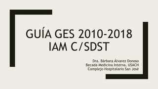 GUÍA GES 2010-2018
IAM C/SDST
Dra. Bárbara Álvarez Donoso
Becada Medicina Interna, USACH
Complejo Hospitalario San José
 