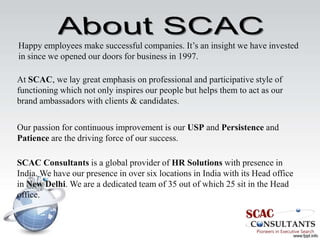 Happy employees make successful companies. It’s an insight we have invested
in since we opened our doors for business in 1997.

At SCAC, we lay great emphasis on professional and participative style of
functioning which not only inspires our people but helps them to act as our
brand ambassadors with clients & candidates.

Our passion for continuous improvement is our USP and Persistence and
Patience are the driving force of our success.

SCAC Consultants is a global provider of HR Solutions with presence in
India. We have our presence in over six locations in India with its Head office
in New Delhi. We are a dedicated team of 35 out of which 25 sit in the Head
office.
 