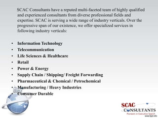 SCAC Consultants have a reputed multi-faceted team of highly qualified
    and experienced consultants from diverse professional fields and
    expertise. SCAC is serving a wide range of industry verticals. Over the
    progressive span of our existence, we offer specialized services in
    following industry verticals:

•   Information Technology
•   Telecommunication
•   Life Sciences & Healthcare
•   Retail
•   Power & Energy
•   Supply Chain / Shipping/ Freight Forwarding
•   Pharmaceutical & Chemical / Petrochemical
•   Manufacturing / Heavy Industries
•   Consumer Durable
 
