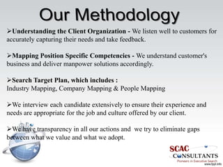 Understanding the Client Organization - We listen well to customers for
accurately capturing their needs and take feedback.

Mapping Position Specific Competencies - We understand customer's
business and deliver manpower solutions accordingly.

Search Target Plan, which includes :
Industry Mapping, Company Mapping & People Mapping

We interview each candidate extensively to ensure their experience and
needs are appropriate for the job and culture offered by our client.

We have transparency in all our actions and we try to eliminate gaps
between what we value and what we adopt.
 