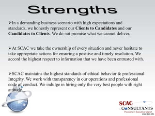 In a demanding business scenario with high expectations and
standards, we honestly represent our Clients to Candidates and our
Candidates to Clients. We do not promise what we cannot deliver.


At SCAC we take the ownership of every situation and never hesitate to
take appropriate actions for ensuring a positive and timely resolution. We
accord the highest respect to information that we have been entrusted with.


SCAC maintains the highest standards of ethical behavior & professional
Integrity. We work with transparency in our operations and professional
code of conduct. We indulge in hiring only the very best people with right
attitude.
 
