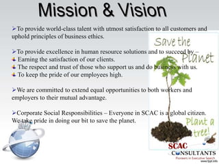 To provide world-class talent with utmost satisfaction to all customers and
uphold principles of business ethics.

To provide excellence in human resource solutions and to succeed by –
 Earning the satisfaction of our clients.
 The respect and trust of those who support us and do business with us.
 To keep the pride of our employees high.

We are committed to extend equal opportunities to both workers and
employers to their mutual advantage.

Corporate Social Responsibilities – Everyone in SCAC is a global citizen.
We take pride in doing our bit to save the planet.
 