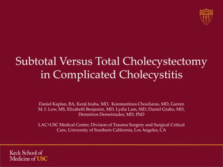 Subtotal Versus Total Cholecystectomy
in Complicated Cholecystitis
Daniel Kaplan, BA, Kenji Inaba, MD, Konstantinos Chouliaras, MD, Garren
M. I. Low, MS, Elizabeth Benjamin, MD, Lydia Lam, MD, Daniel Grabo, MD,
Demetrios Demetriades, MD, PhD
LAC+USC Medical Center, Division of Trauma Surgery and Surgical Critical
Care, University of Southern California, Los Angeles, CA

 