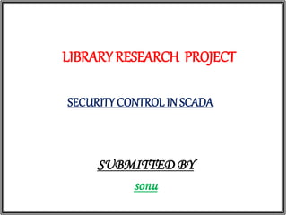 LIBRARY RESEARCH PROJECT
SECURITY CONTROL IN SCADA
SUBMITTED BY
sonu
 
