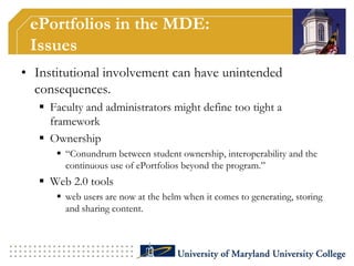 Demonstrate students’ knowledge and skills in a variety of DE contexts. ePortfolios in the MDE:Earlier ChallengesBeforePossible answersStudents spent significant amount of time learning the technologyInstructors were not savvy enoughStorage was done through an ‘ftp’ interface to a common serverLimited timeStudent would have to transport the website somewhere elseDevelopment using ‘Dreamweaver’ type softwareNot technical support available for developmentInstitutional supportFinanciallyPersonnel Specific environment/platformCreating tutorials, supporting materials