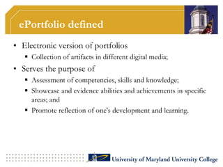 ePortfolio definedElectronic version of portfoliosCollection of artifacts in different digital media;Serves the purpose ofAssessment of competencies, skills and knowledge;Showcase and evidence abilities and achievements in specific areas; andPromote reflection of one's development and learning.