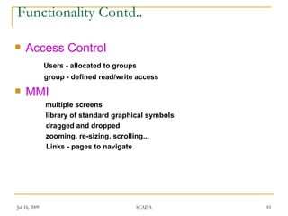 Functionality Contd..

   Access Control
               Users - allocated to groups
               group - defined read/write access
   MMI
               multiple screens
               library of standard graphical symbols
               dragged and dropped
               zooming, re-sizing, scrolling...
               Links - pages to navigate




Jul 16, 2009                             SCADA         10
 