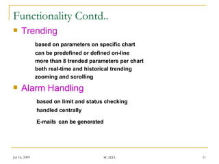 Functionality Contd..
    Trending
               based on parameters on specific chart
               can be predefined or defined on-line
               more than 8 trended parameters per chart
               both real-time and historical trending
               zooming and scrolling
    Alarm Handling
               based on limit and status checking
               handled centrally

               E-mails can be generated




Jul 16, 2009                              SCADA           11
 