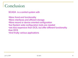 Conclusion
       SCADA is a control system with

       •More frond end functionality
       •More interfaces and efficient storage
       •More record or device oriented configuration
       •but System wide configuration tools are needed
       •are less expensive than DCS, but offer different functionality
       than DCS
       •And finally various applications




Jul 16, 2009                         SCADA                               16
 