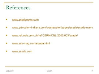 References
        www.scadanews.com

        www.princeton-indiana.com/wastewater/pages/scada/scada-overview.h

        www.ref.web.cern.ch/ref/CERN/CNL/2002/003/scada/

        www.sss-mag.com/scada.html

        www.scada.com




Jul 16, 2009                      SCADA                             17
 