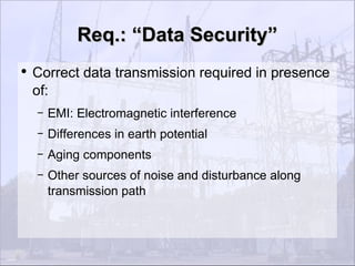 Req.: “Data Security”
●
    Correct data transmission required in presence
    of:
    –   EMI: Electromagnetic interference
    –   Differences in earth potential
    –   Aging components
    –   Other sources of noise and disturbance along
        transmission path
 