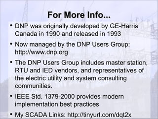 For More Info...
●
    DNP was originally developed by GE-Harris
    Canada in 1990 and released in 1993
●
    Now managed by the DNP Users Group:
    http://www.dnp.org
●
    The DNP Users Group includes master station,
    RTU and IED vendors, and representatives of
    the electric utility and system consulting
    communities.
●
    IEEE Std. 1379-2000 provides modern
    implementation best practices
●
    My SCADA Links: http://tinyurl.com/dqt2x
 
