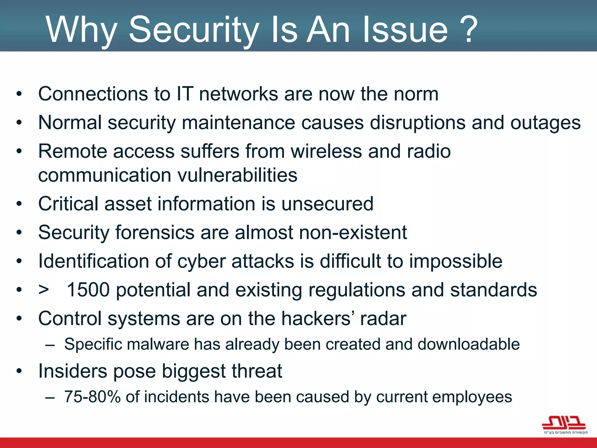 Why Security Is An Issue ?Connections to IT networks are now the normNormal security maintenance causes disruptions and outagesRemote access suffers from wireless and radio communication vulnerabilitiesCritical asset information is unsecuredSecurity forensics are almost non-existentIdentification of cyber attacks is difficult to impossible>   1500 potential and existing regulations and standardsControl systems are on the hackers’ radarSpecific malware has already been created and downloadable Insiders pose biggest threat75-80% of incidents have been caused by current employees