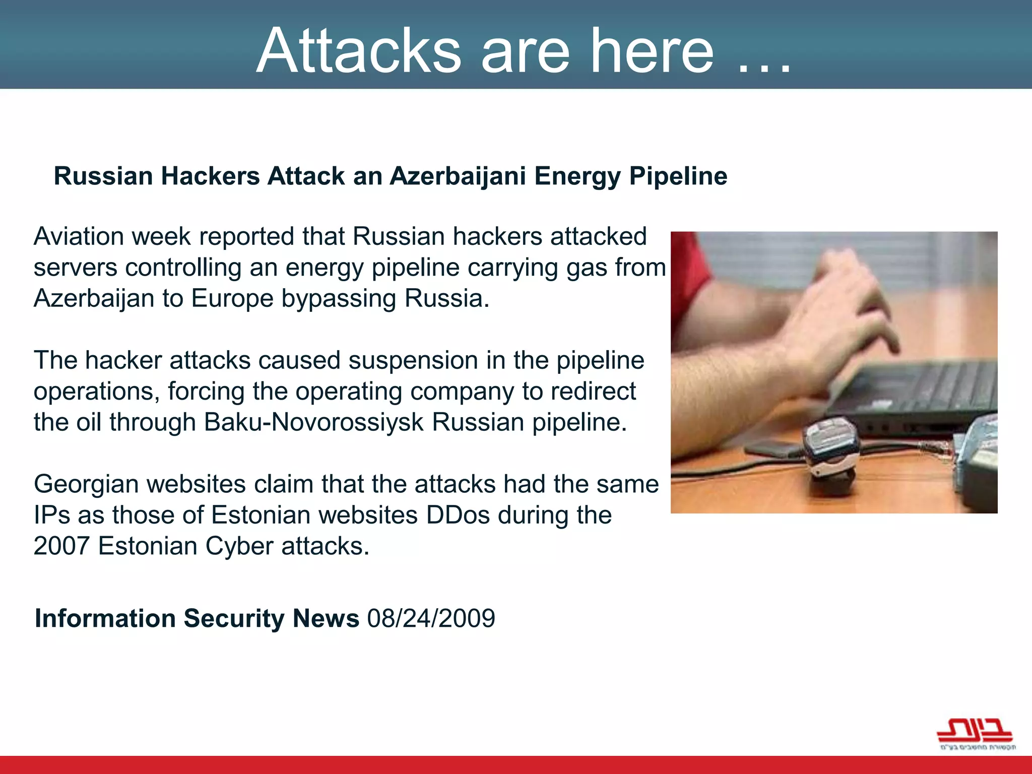 מדינות בעולם מודעות לפגיעה אפשרית בתשתיות שלהן והן חוששות ממנה: תקשורת, בנקאות, חשמל, אנרגיה, נפט, שינוע גז, מים, תחבורה, שירותי חירום ושירותי ממשלה, "כולן יכולות לקרוס במקרה התקפה קיברנטית.Attacks are here …Russian Hackers Attack an Azerbaijani Energy PipelineAviation week reported that Russian hackers attacked servers controlling an energy pipeline carrying gas from Azerbaijan to Europe bypassing Russia. The hacker attacks caused suspension in the pipeline operations, forcing the operating company to redirect the oil through Baku-Novorossiysk Russian pipeline. Georgian websites claim that the attacks had the same IPs as those of Estonian websites DDos during the 2007 Estonian Cyber attacks.Information Security News 08/24/2009 
