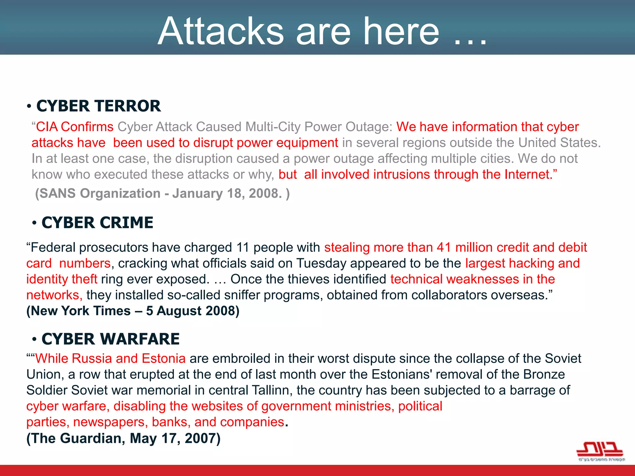 Attacks are here … Cyber Terror“CIA Confirms Cyber Attack Caused Multi-City Power Outage: We have information that cyber attacks have been used to disrupt power equipment in several regions outside the United States. In at least one case, the disruption caused a power outage affecting multiple cities. We do not know who executed these attacks or why, butall involved intrusions through the Internet.”      (SANS Organization - January 18, 2008. ) Cyber CRIME“Federal prosecutors have charged 11 people with stealing more than 41 million credit and debit card  numbers, cracking what officials said on Tuesday appeared to be the largest hacking and identity theft ring ever exposed. … Once the thieves identified technical weaknesses in the networks, they installed so-called sniffer programs, obtained from collaborators overseas.”    (New York Times – 5 August 2008) Cyber WARFARE““While Russia and Estonia are embroiled in their worst dispute since the collapse of the Soviet Union, a row that erupted at the end of last month over the Estonians' removal of the Bronze Soldier Soviet war memorial in central Tallinn, the country has been subjected to a barrage of cyber warfare, disabling the websites of government ministries, political parties, newspapers, banks, and companies.(The Guardian, May 17, 2007)