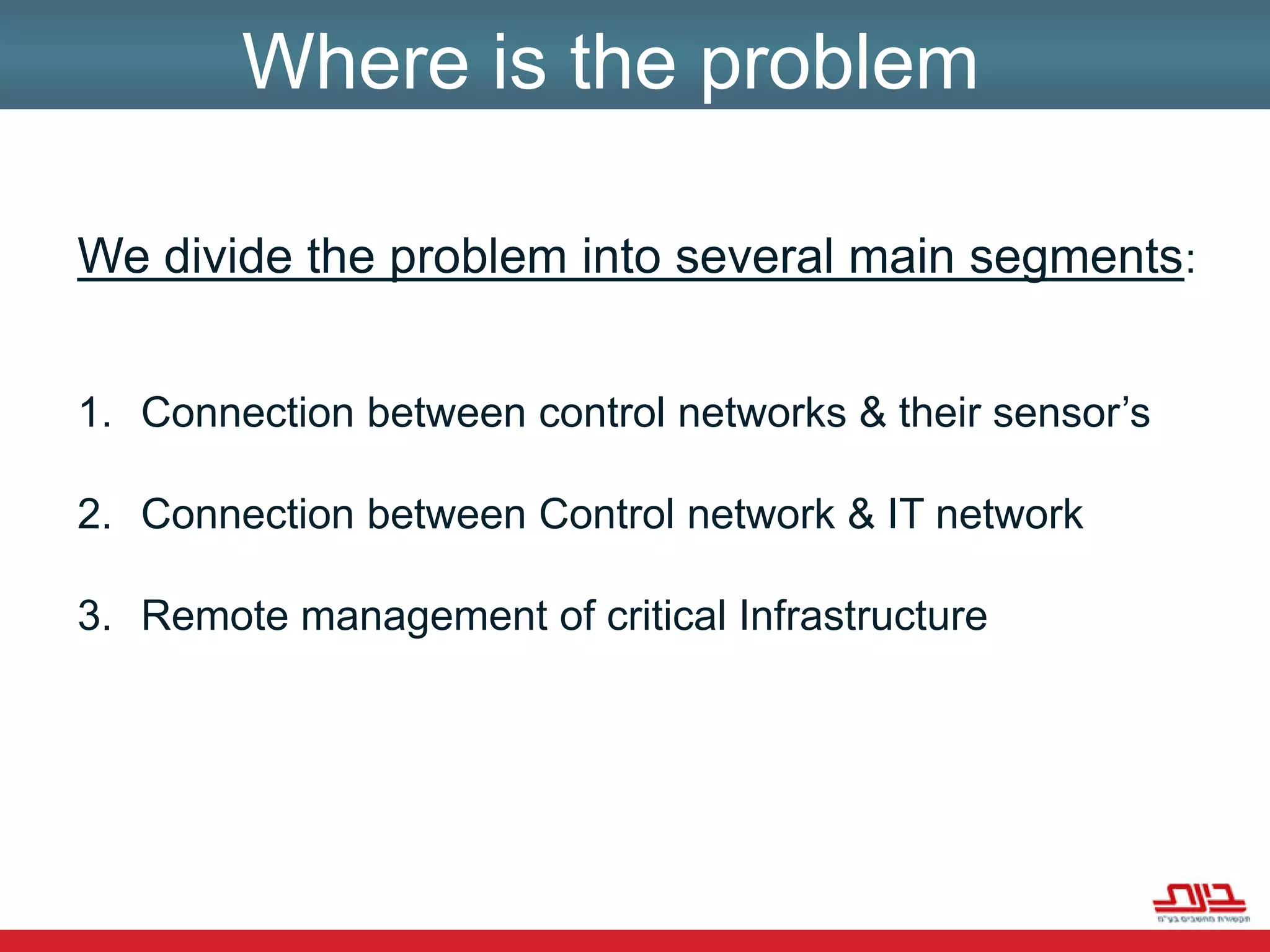Where is the problemWe divide the problem into several main segments:Connection between control networks & their sensor’sConnection between Control network & IT networkRemote management of critical Infrastructure