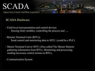 SCADA
Supervisory Control And Data Acquisition
SCADA Hardware
- Field level instrumentation and control devices
Sensing field variables, controlling the process and ….
- Remote Terminal Units (RTUs)
Send control and monitoring data to MTU. (could be a PLC)
- Master Terminal Unit or MTU (Also called The Master Station)
gathering information from RTUs, Monitoring and processing,
sending necessary control actions to RTUs.
- Communication System
 