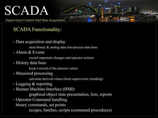 SCADA
Supervisory Control And DataAcquisition
SCADA Functionality:
- Data acquisition and display
store binary & analog data into process data base
- Alarm & Events
record important changes and operator actions
- History data base
keep a record of the process values
- Measured processing
calculate derived values (limit supervision, trending)
- Logging & reporting
- Human Machine Interface (HMI):
graphical object state presentation, lists, reports
- Operator Command handling
binary commands, set points
recipes, batches, scripts (command procedures)
 