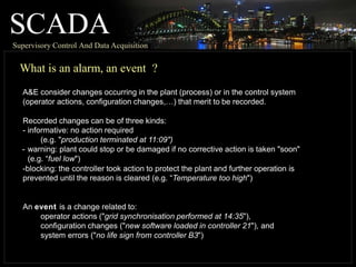 SCADA
Supervisory Control And Data Acquisition
What is an alarm, an event ?
A&E consider changes occurring in the plant (process) or in the control system
(operator actions, configuration changes,…) that merit to be recorded.
Recorded changes can be of three kinds:
- informative: no action required
(e.g. "production terminated at 11:09")
- warning: plant could stop or be damaged if no corrective action is taken "soon"
(e.g. “fuel low")
-blocking: the controller took action to protect the plant and further operation is
prevented until the reason is cleared (e.g. “Temperature too high")
An event is a change related to:
operator actions ("grid synchronisation performed at 14:35"),
configuration changes ("new software loaded in controller 21"), and
system errors ("no life sign from controller B3")
 