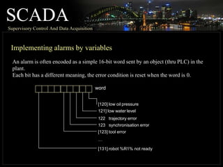 SCADA
Supervisory Control And Data Acquisition
Implementing alarms by variables
An alarm is often encoded as a simple 16-bit word sent by an object (thru PLC) in the
plant.
Each bit has a different meaning, the error condition is reset when the word is 0.
word
[120] low oil pressure
121] low water level
122 trajectory error
123 synchronisation error
[123] tool error
…
[131] robot %R1% not ready
 