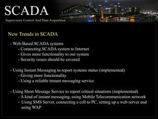 SCADA
Supervisory Control And Data Acquisition
New Trends in SCADA
- Web-Based SCADA systems
- Connecting SCADA system to Internet
- Gives more functionality to our system
- Security issues should be covered
- Using Instant Messaging to report systems status (implemented)
- Giving more functionality
- Using a reliable instant messaging service
- Using Short Message Service to report critical situations (implemented)
- A kind of instant messaging, using Mobile Telecommunication network
- Using SMS Server, connecting a cell to PC, setting up a web server and
using WAP
 