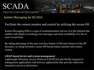 SCADA
Supervisory Control And DataAcquisition
Instant Messaging for SCADA
Facilitate the remote monitor and control by utilizing the secure IM
Instant Messaging (IM) is a type of communications service over the Internet that
enables individuals to exchange text messages and track availability of a list of
users in real-time.
By taking advantage of the near real time feature of IM and richness of the IM
presence, we bring forward a secure IM based remote monitor and control
system.
LDAP-based device and system management
Lightweight Directory Access Protocol (LDAP) [6] specifically targeted at
management applications and browser applications that provide read/write
interactive access to directories.
 