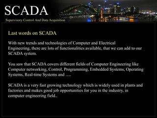 SCADA
Supervisory Control And Data Acquisition
Last words on SCADA
With new trends and technologies of Computer and Electrical
Engineering, there are lots of functionalities available, that we can add to our
SCADA system.
You saw that SCADA covers different fields of Computer Engineering like
Computer networking, Control, Programming, Embedded Systems, Operating
Systems, Real-time Systems and ….
SCADA is a very fast growing technology which is widely used in plants and
factories and makes good job opportunities for you in the industry, in
computer engineering field..
 
