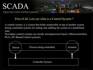 SCADA
Supervisory Control And Data Acquisition
First of all, Lets see what is a Control System ?
A control system, is a system that holds responsible in top of another system
(being controlled system) for setting and stabling the system in a predefined
state.
Nowadays control systems are mostly microprocessor based. (Microcontrollers,
PLCs, PC-Based Control systems).
Process being controlled
Sensor Actuator
Controller System
 