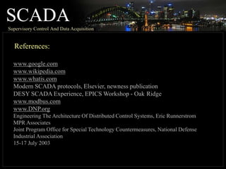 SCADA
Supervisory Control And Data Acquisition
References:
www.google.com
www.wikipedia.com
www.whatis.com
Modern SCADA protocols, Elsevier, newness publication
DESY SCADA Experience, EPICS Workshop - Oak Ridge
www.modbus.com
www.DNP.org
Engineering The Architecture Of Distributed Control Systems, Eric Runnerstrom
MPR Associates
Joint Program Office for Special Technology Countermeasures, National Defense
Industrial Association
15-17 July 2003
 