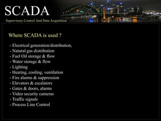 SCADA
Supervisory Control And Data Acquisition
Where SCADA is used ?
- Electrical generation/distribution,
- Natural gas distribution
- Fuel Oil storage & flow
- Water storage & flow
- Lighting
- Heating, cooling, ventilation
- Fire alarms & suppression
- Elevators & escalators
- Gates & doors, alarms
- Video security cameras
- Traffic signals
- Process Line Control
 