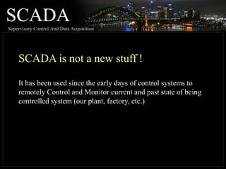 SCADA
Supervisory Control And Data Acquisition
SCADA is not a new stuff !
It has been used since the early days of control systems to
remotely Control and Monitor current and past state of being
controlled system (our plant, factory, etc.)
 