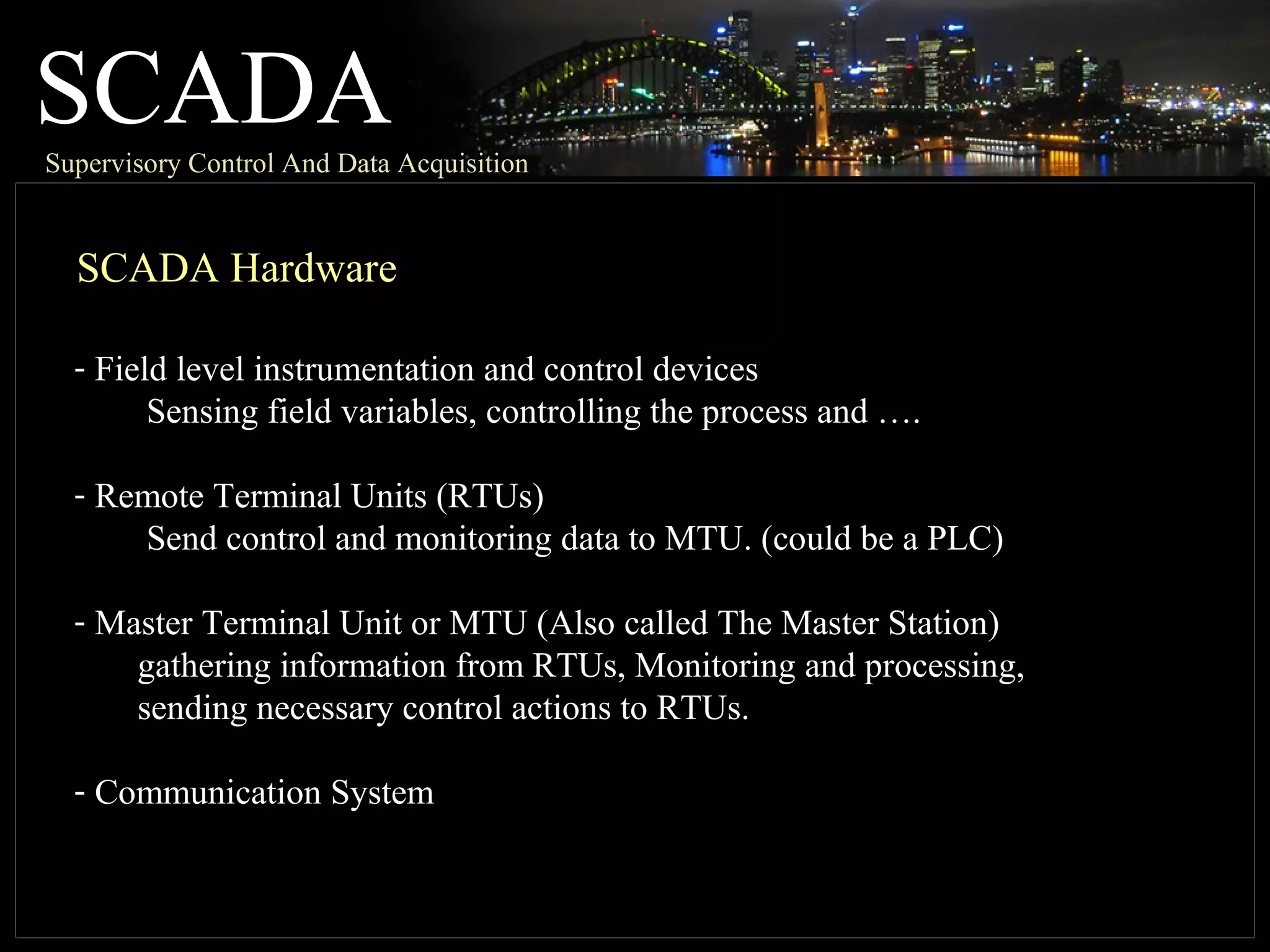 SCADASupervisory Control And Data Acquisition
SCADA Hardware
- Field level instrumentation and control devices
Sensing field variables, controlling the process and ….
- Remote Terminal Units (RTUs)
Send control and monitoring data to MTU. (could be a PLC)
- Master Terminal Unit or MTU (Also called The Master Station)
gathering information from RTUs, Monitoring and processing,
sending necessary control actions to RTUs.
- Communication System
 