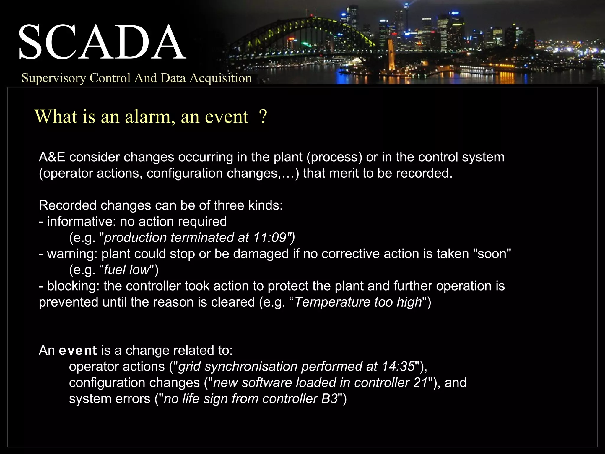 SCADASupervisory Control And Data Acquisition
What is an alarm, an event ?
A&E consider changes occurring in the plant (process) or in the control system
(operator actions, configuration changes,…) that merit to be recorded.
Recorded changes can be of three kinds:
- informative: no action required
(e.g. "production terminated at 11:09")
- warning: plant could stop or be damaged if no corrective action is taken "soon"
(e.g. “fuel low")
- blocking: the controller took action to protect the plant and further operation is
prevented until the reason is cleared (e.g. “Temperature too high")
An event is a change related to:
operator actions ("grid synchronisation performed at 14:35"),
configuration changes ("new software loaded in controller 21"), and
system errors ("no life sign from controller B3")
 