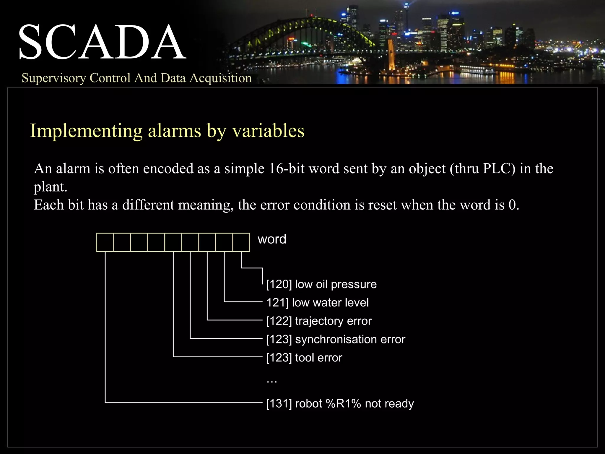 SCADASupervisory Control And Data Acquisition
Implementing alarms by variables
An alarm is often encoded as a simple 16-bit word sent by an object (thru PLC) in the
plant.
Each bit has a different meaning, the error condition is reset when the word is 0.
[120] low oil pressure
121] low water level
[122] trajectory error
[123] synchronisation error
[123] tool error
[131] robot %R1% not ready
…
word
 