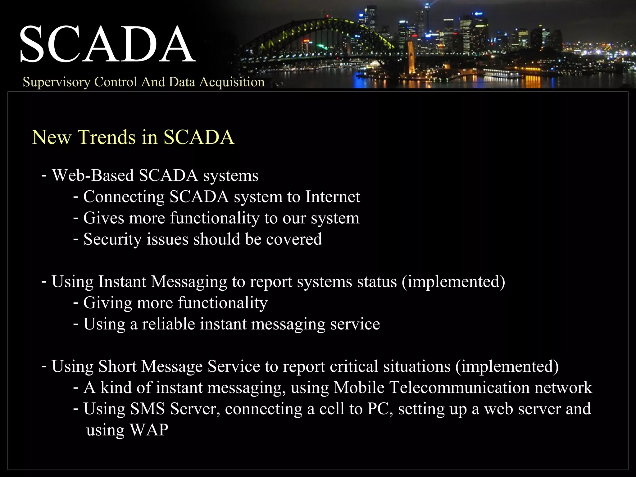 SCADASupervisory Control And Data Acquisition
New Trends in SCADA
- Web-Based SCADA systems
- Connecting SCADA system to Internet
- Gives more functionality to our system
- Security issues should be covered
- Using Instant Messaging to report systems status (implemented)
- Giving more functionality
- Using a reliable instant messaging service
- Using Short Message Service to report critical situations (implemented)
- A kind of instant messaging, using Mobile Telecommunication network
- Using SMS Server, connecting a cell to PC, setting up a web server and
using WAP
 