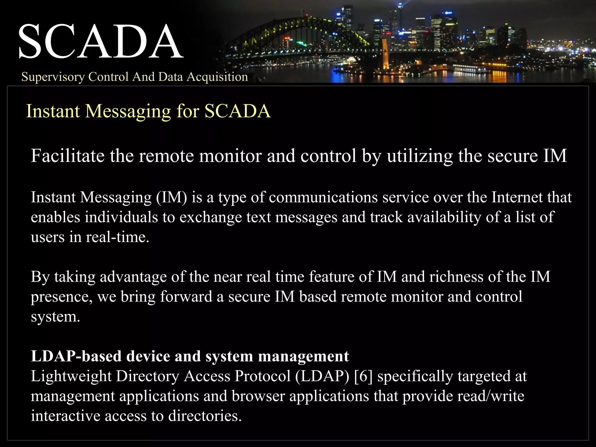 SCADASupervisory Control And Data Acquisition
Instant Messaging for SCADA
Facilitate the remote monitor and control by utilizing the secure IM
Instant Messaging (IM) is a type of communications service over the Internet that
enables individuals to exchange text messages and track availability of a list of
users in real-time.
By taking advantage of the near real time feature of IM and richness of the IM
presence, we bring forward a secure IM based remote monitor and control
system.
LDAP-based device and system management
Lightweight Directory Access Protocol (LDAP) [6] specifically targeted at
management applications and browser applications that provide read/write
interactive access to directories.
 