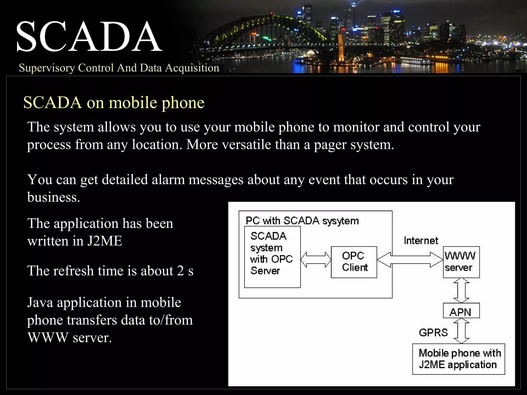 SCADASupervisory Control And Data Acquisition
SCADA on mobile phone
The system allows you to use your mobile phone to monitor and control your
process from any location. More versatile than a pager system.
You can get detailed alarm messages about any event that occurs in your
business.
The application has been
written in J2ME
The refresh time is about 2 s
Java application in mobile
phone transfers data to/from
WWW server.
 