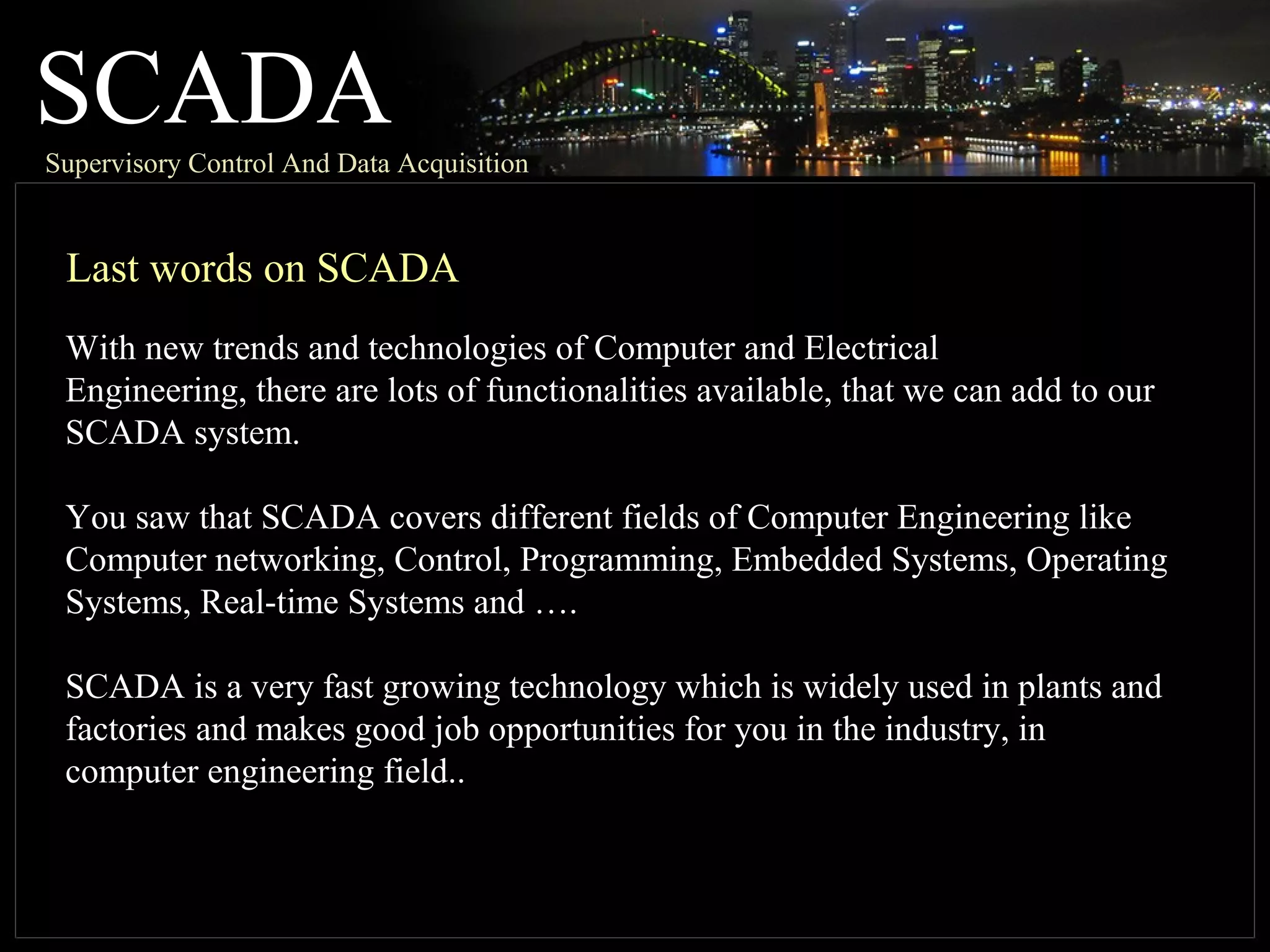SCADASupervisory Control And Data Acquisition
Last words on SCADA
With new trends and technologies of Computer and Electrical
Engineering, there are lots of functionalities available, that we can add to our
SCADA system.
You saw that SCADA covers different fields of Computer Engineering like
Computer networking, Control, Programming, Embedded Systems, Operating
Systems, Real-time Systems and ….
SCADA is a very fast growing technology which is widely used in plants and
factories and makes good job opportunities for you in the industry, in
computer engineering field..
 