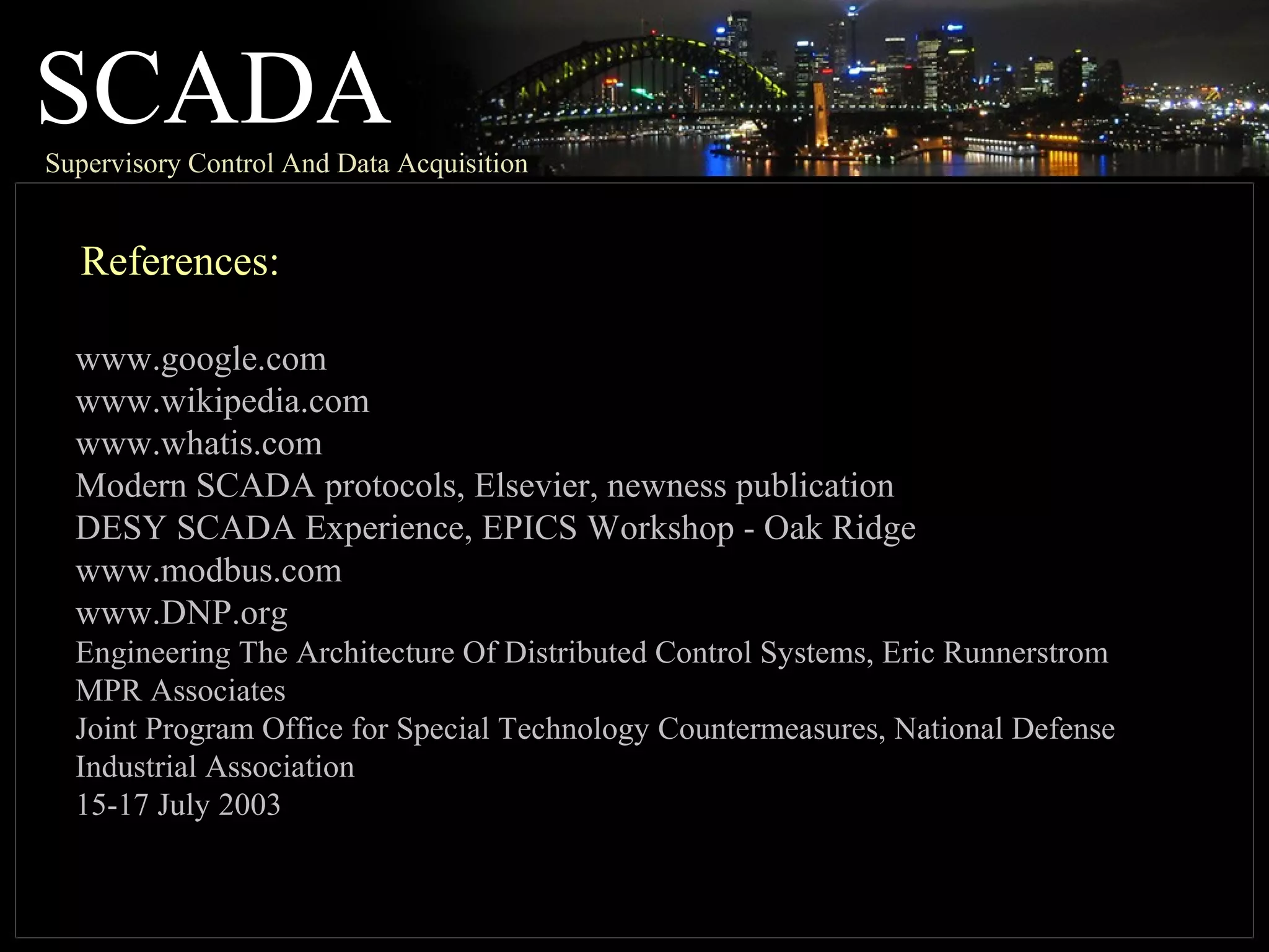 SCADASupervisory Control And Data Acquisition
References:
www.google.com
www.wikipedia.com
www.whatis.com
Modern SCADA protocols, Elsevier, newness publication
DESY SCADA Experience, EPICS Workshop - Oak Ridge
www.modbus.com
www.DNP.org
Engineering The Architecture Of Distributed Control Systems, Eric Runnerstrom
MPR Associates
Joint Program Office for Special Technology Countermeasures, National Defense
Industrial Association
15-17 July 2003
 