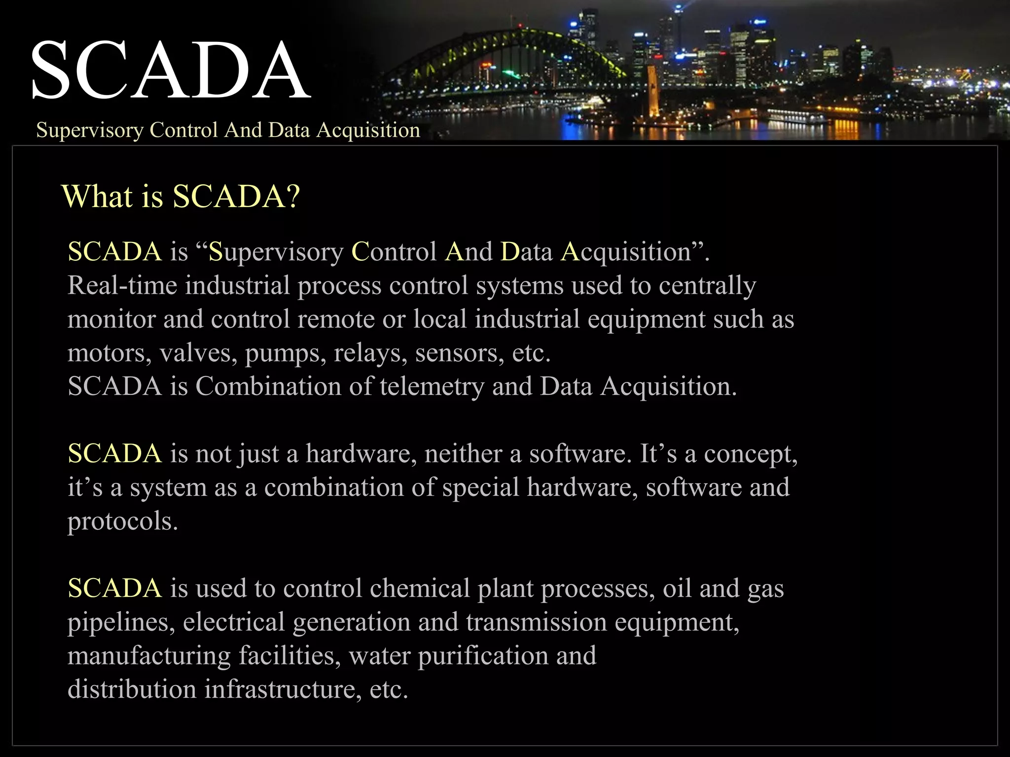 SCADASupervisory Control And Data Acquisition
What is SCADA?
SCADA is “Supervisory Control And Data Acquisition”.
Real-time industrial process control systems used to centrally
monitor and control remote or local industrial equipment such as
motors, valves, pumps, relays, sensors, etc.
SCADA is Combination of telemetry and Data Acquisition.
SCADA is not just a hardware, neither a software. It’s a concept,
it’s a system as a combination of special hardware, software and
protocols.
SCADA is used to control chemical plant processes, oil and gas
pipelines, electrical generation and transmission equipment,
manufacturing facilities, water purification and
distribution infrastructure, etc.
 