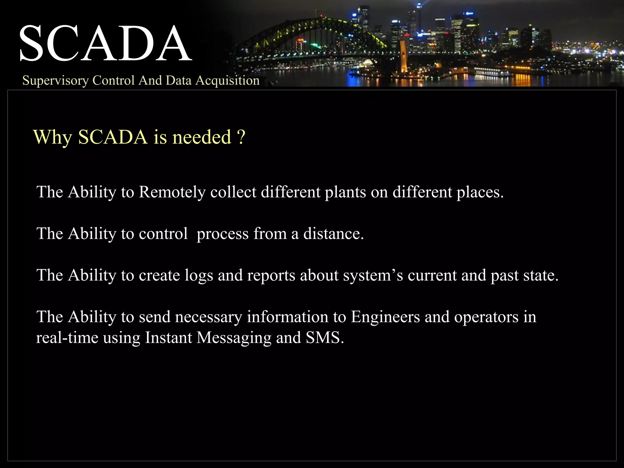 SCADASupervisory Control And Data Acquisition
Why SCADA is needed ?
The Ability to Remotely collect different plants on different places.
The Ability to control process from a distance.
The Ability to create logs and reports about system’s current and past state.
The Ability to send necessary information to Engineers and operators in
real-time using Instant Messaging and SMS.
 