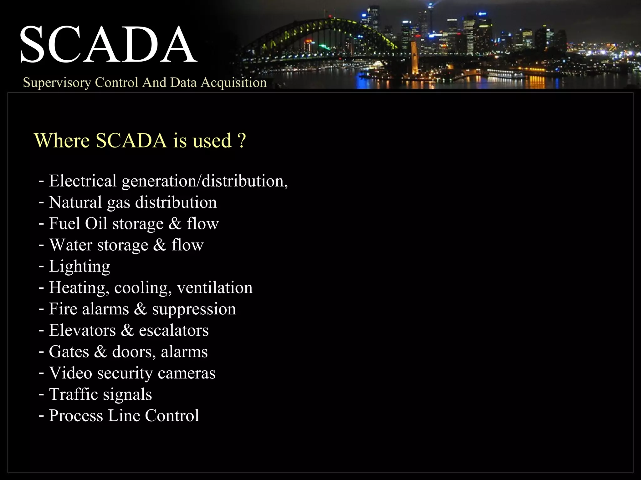 SCADASupervisory Control And Data Acquisition
Where SCADA is used ?
- Electrical generation/distribution,
- Natural gas distribution
- Fuel Oil storage & flow
- Water storage & flow
- Lighting
- Heating, cooling, ventilation
- Fire alarms & suppression
- Elevators & escalators
- Gates & doors, alarms
- Video security cameras
- Traffic signals
- Process Line Control
 